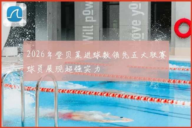 2026年登贝莱进球数领先五大联赛球员展现超强实力