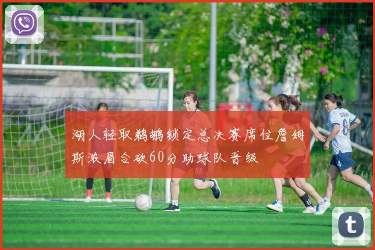 湖人轻取鹈鹕锁定总决赛席位詹姆斯浓眉合砍60分助球队晋级