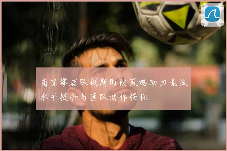 南京攀岩队创新盯防策略助力竞技水平提升与团队协作强化