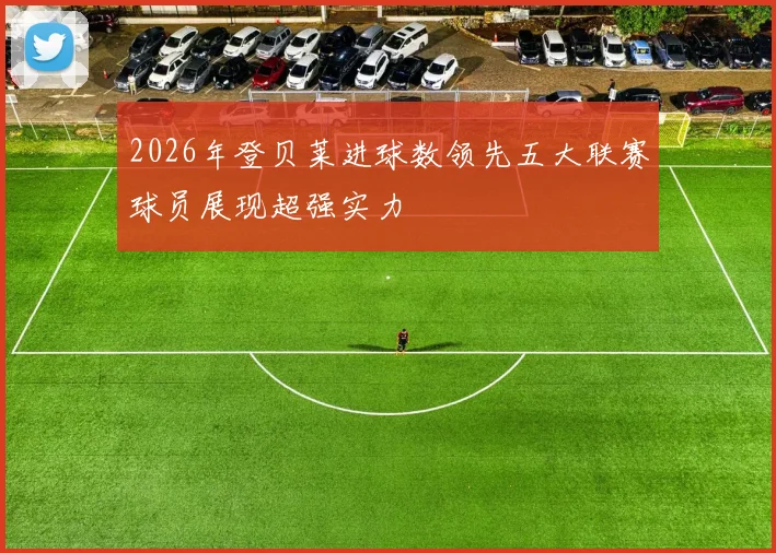 2026年登贝莱进球数领先五大联赛球员展现超强实力
