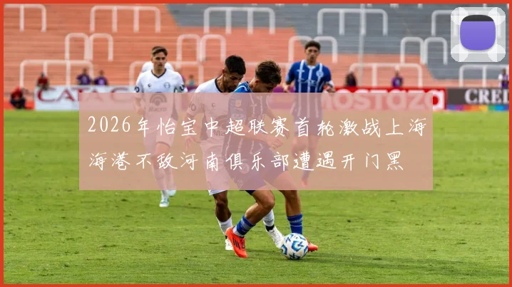 2026年怡宝中超联赛首轮激战上海海港不敌河南俱乐部遭遇开门黑