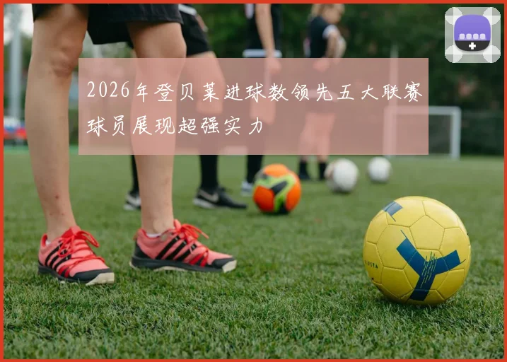 2026年登贝莱进球数领先五大联赛球员展现超强实力