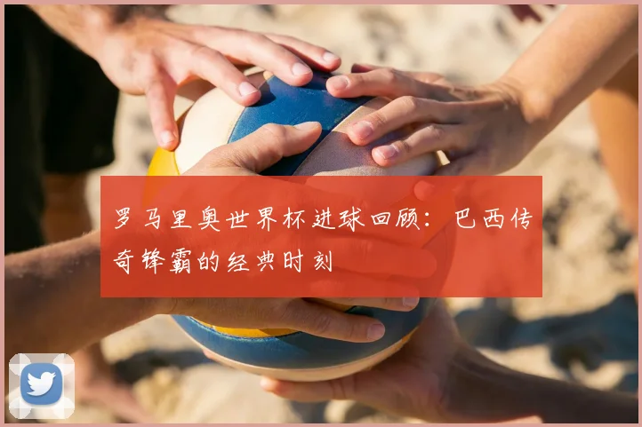罗马里奥世界杯进球回顾：巴西传奇锋霸的经典时刻
