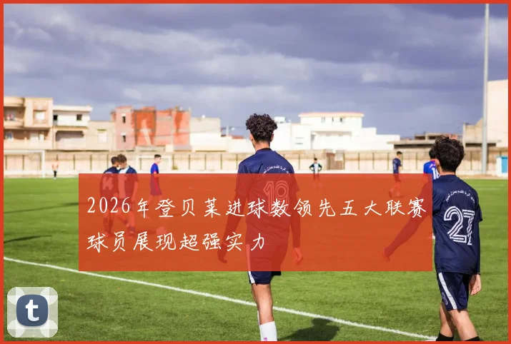2026年登贝莱进球数领先五大联赛球员展现超强实力