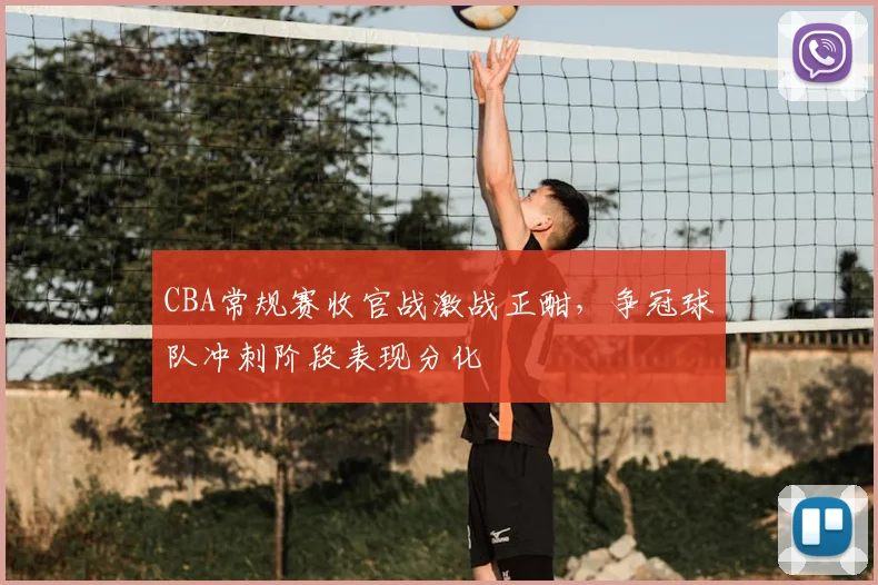 CBA常规赛收官战激战正酣，争冠球队冲刺阶段表现分化