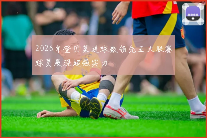 2026年登贝莱进球数领先五大联赛球员展现超强实力