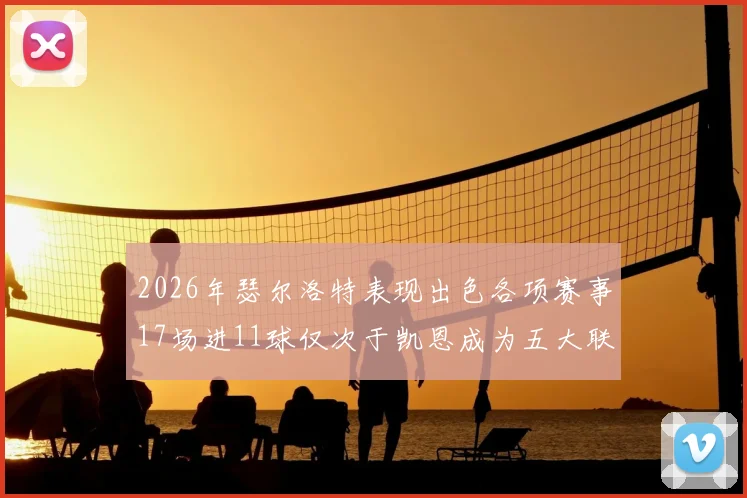 2026年瑟尔洛特表现出色各项赛事17场进11球仅次于凯恩成为五大联赛新星