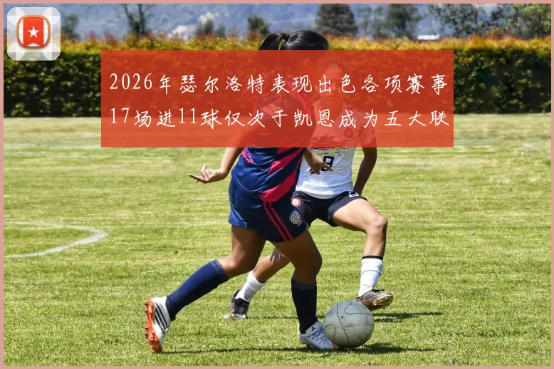 2026年瑟尔洛特表现出色各项赛事17场进11球仅次于凯恩成为五大联赛新星