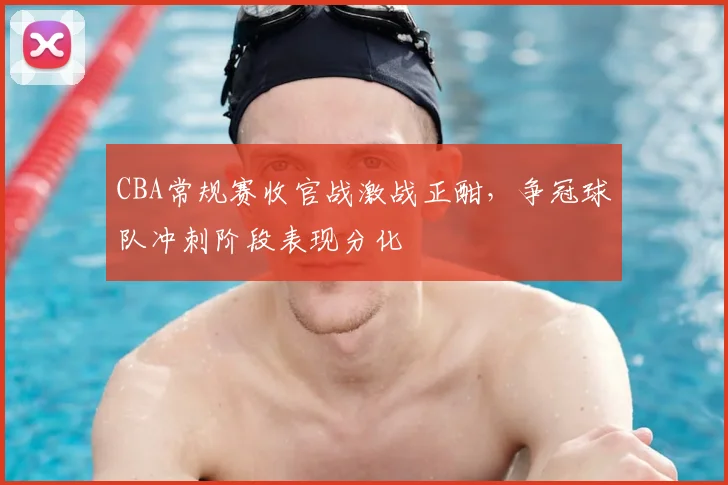 CBA常规赛收官战激战正酣，争冠球队冲刺阶段表现分化