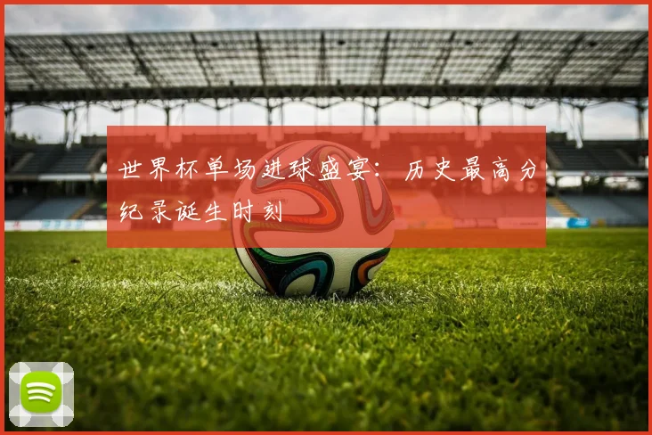 世界杯单场进球盛宴：历史最高分纪录诞生时刻