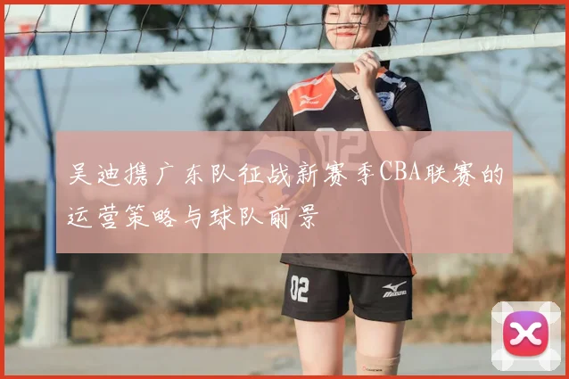 吴迪携广东队征战新赛季CBA联赛的运营策略与球队前景