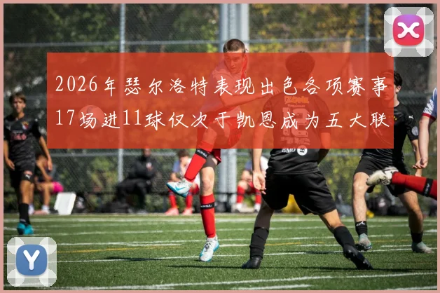 2026年瑟尔洛特表现出色各项赛事17场进11球仅次于凯恩成为五大联赛新星