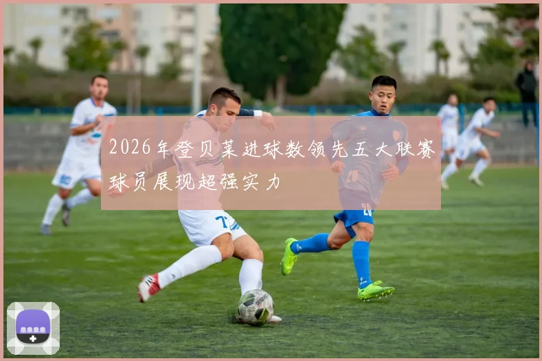 2026年登贝莱进球数领先五大联赛球员展现超强实力