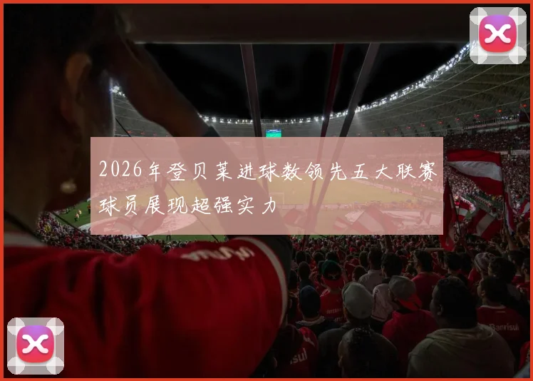 2026年登贝莱进球数领先五大联赛球员展现超强实力