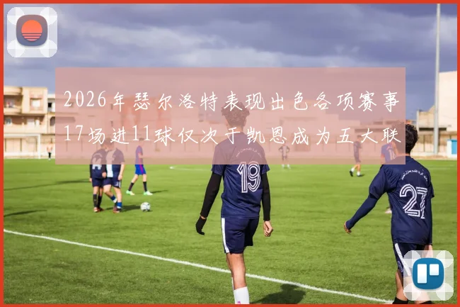 2026年瑟尔洛特表现出色各项赛事17场进11球仅次于凯恩成为五大联赛新星