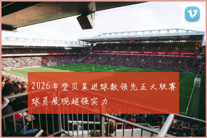 2026年登贝莱进球数领先五大联赛球员展现超强实力