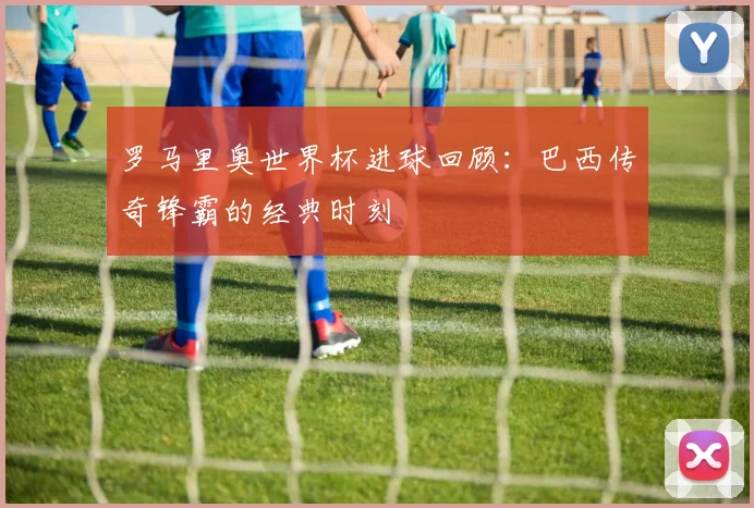 罗马里奥世界杯进球回顾：巴西传奇锋霸的经典时刻