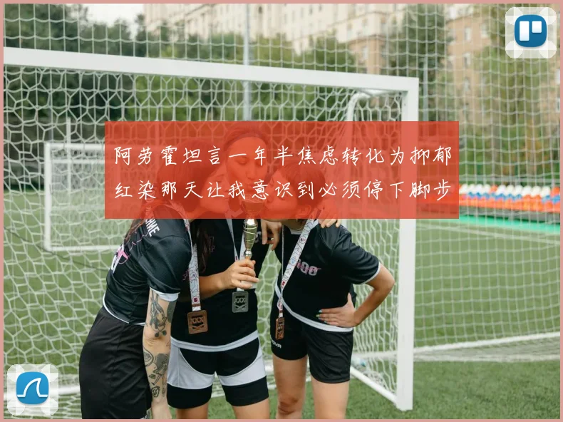 阿劳霍坦言一年半焦虑转化为抑郁红染那天让我意识到必须停下脚步