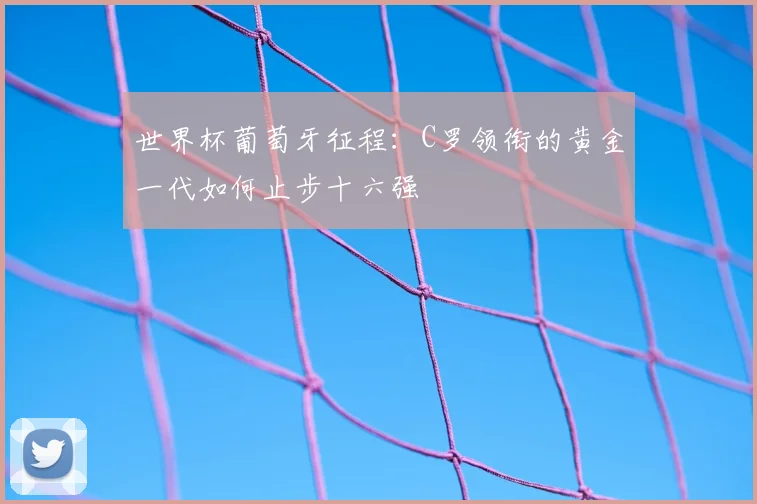 世界杯葡萄牙征程：C罗领衔的黄金一代如何止步十六强