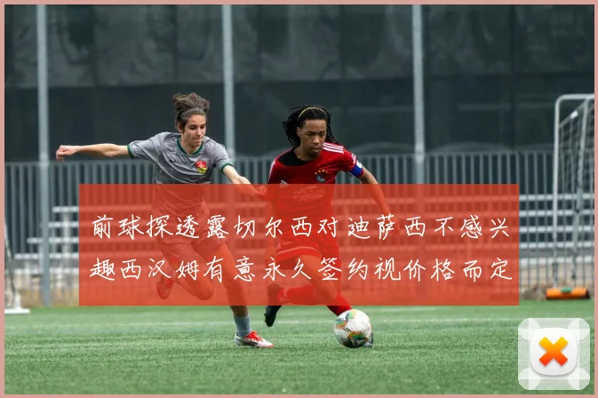前球探透露切尔西对迪萨西不感兴趣西汉姆有意永久签约视价格而定