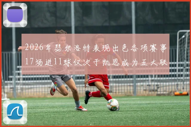 2026年瑟尔洛特表现出色各项赛事17场进11球仅次于凯恩成为五大联赛新星