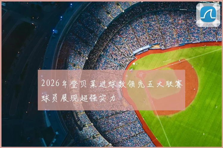 2026年登贝莱进球数领先五大联赛球员展现超强实力