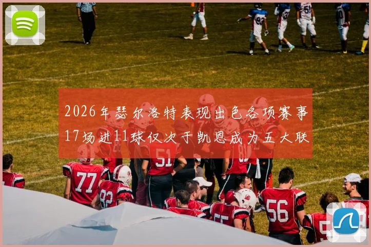 2026年瑟尔洛特表现出色各项赛事17场进11球仅次于凯恩成为五大联赛新星