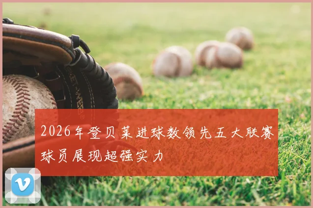 2026年登贝莱进球数领先五大联赛球员展现超强实力