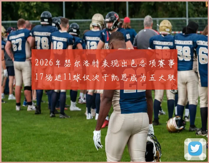 2026年瑟尔洛特表现出色各项赛事17场进11球仅次于凯恩成为五大联赛新星