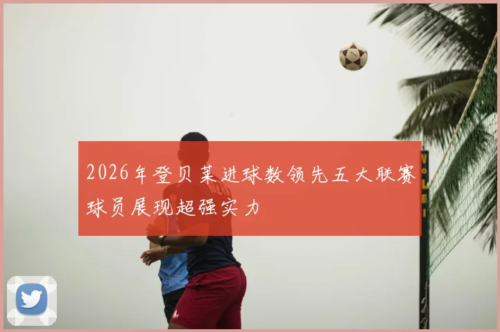 2026年登贝莱进球数领先五大联赛球员展现超强实力