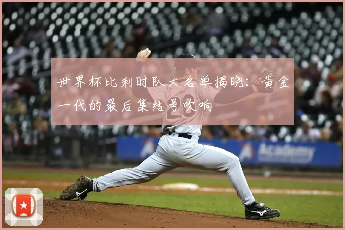 世界杯比利时队大名单揭晓：黄金一代的最后集结号吹响