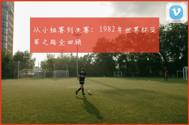 从小组赛到决赛：1982年世界杯亚军之路全回顾