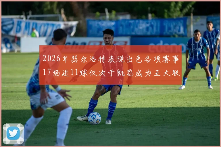 2026年瑟尔洛特表现出色各项赛事17场进11球仅次于凯恩成为五大联赛新星