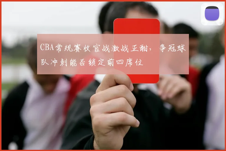 CBA常规赛收官战激战正酣，争冠球队冲刺能否锁定前四席位