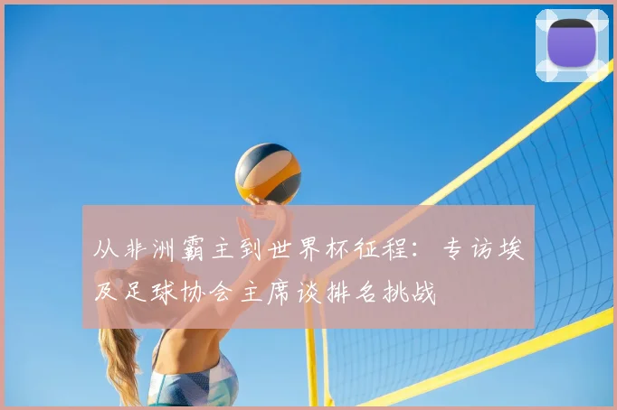 从非洲霸主到世界杯征程：专访埃及足球协会主席谈排名挑战