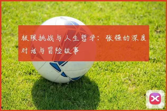 极限挑战与人生哲学：张强的深度对话与冒险故事