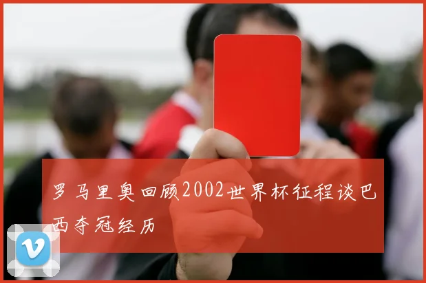 罗马里奥回顾2002世界杯征程谈巴西夺冠经历