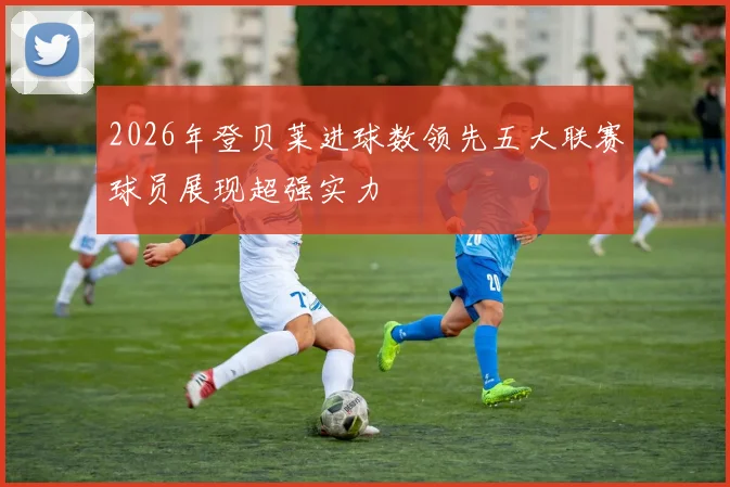 2026年登贝莱进球数领先五大联赛球员展现超强实力