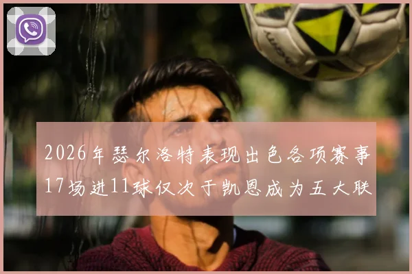 2026年瑟尔洛特表现出色各项赛事17场进11球仅次于凯恩成为五大联赛新星
