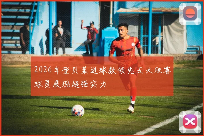 2026年登贝莱进球数领先五大联赛球员展现超强实力