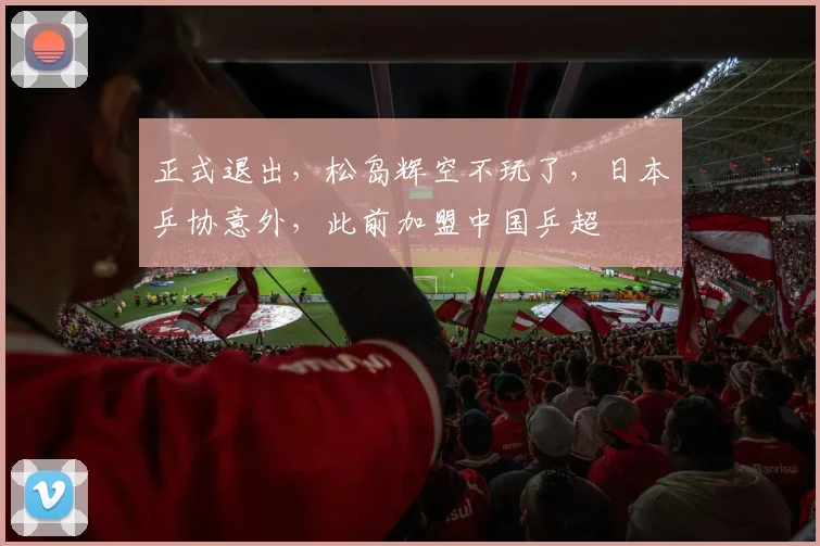 正式退出，松岛辉空不玩了，日本乒协意外，此前加盟中国乒超