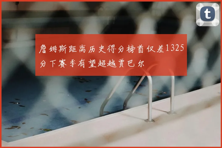 詹姆斯距离历史得分榜首仅差1325分下赛季有望超越贾巴尔