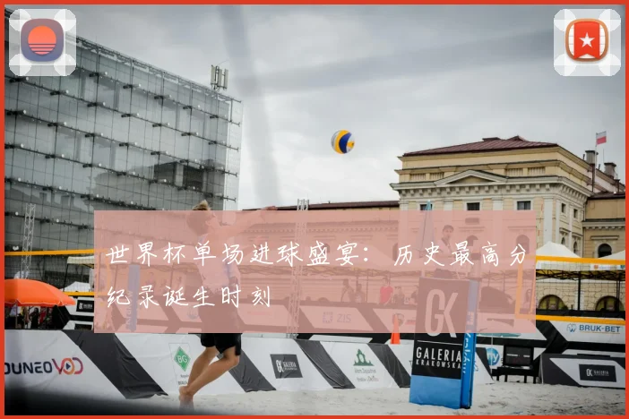 世界杯单场进球盛宴：历史最高分纪录诞生时刻