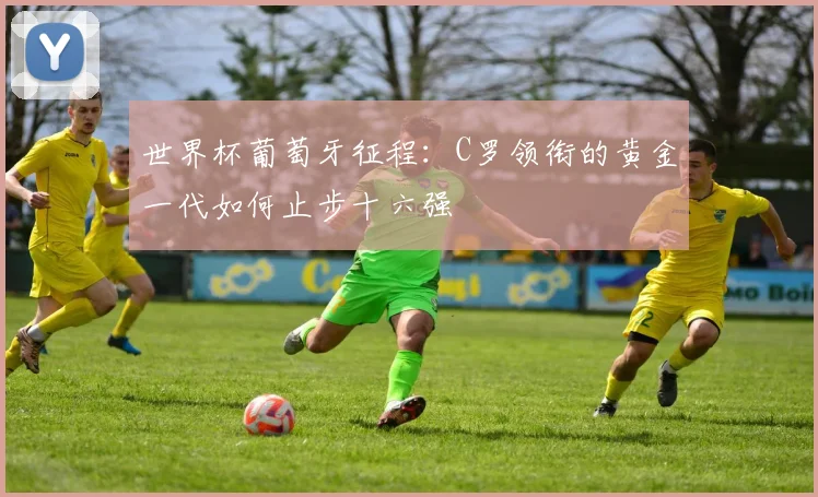 世界杯葡萄牙征程：C罗领衔的黄金一代如何止步十六强