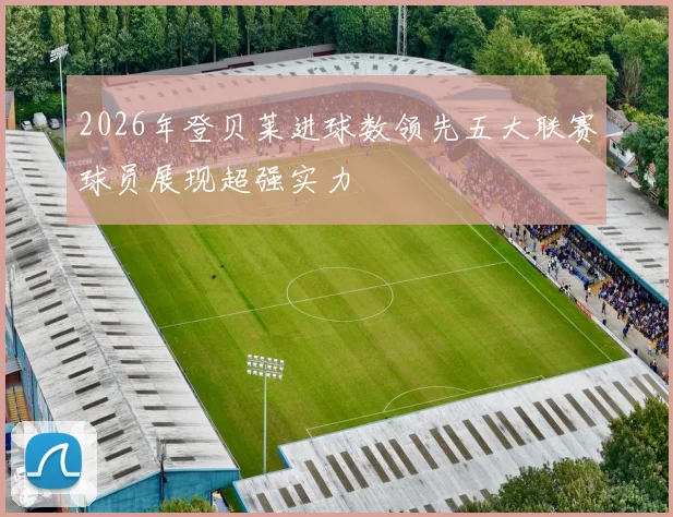 2026年登贝莱进球数领先五大联赛球员展现超强实力