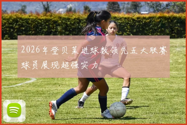 2026年登贝莱进球数领先五大联赛球员展现超强实力