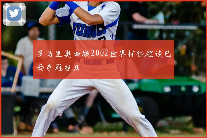 罗马里奥回顾2002世界杯征程谈巴西夺冠经历