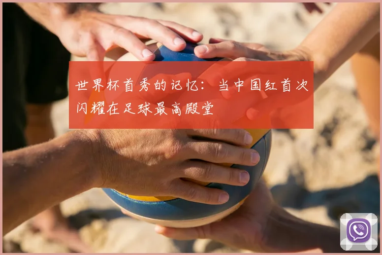 世界杯首秀的记忆：当中国红首次闪耀在足球最高殿堂