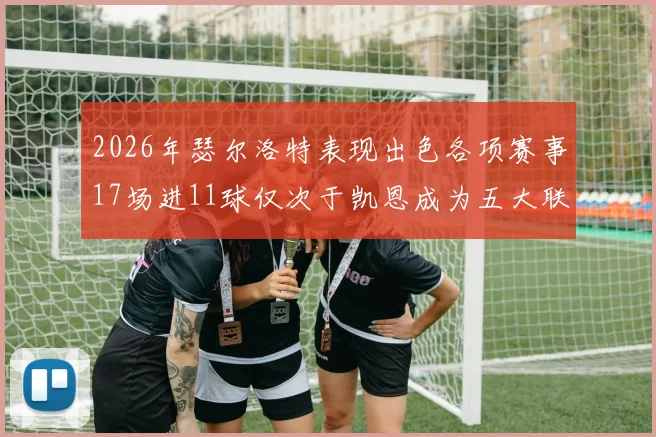 2026年瑟尔洛特表现出色各项赛事17场进11球仅次于凯恩成为五大联赛新星