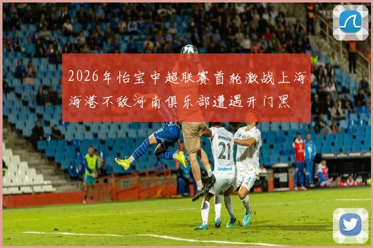 2026年怡宝中超联赛首轮激战上海海港不敌河南俱乐部遭遇开门黑